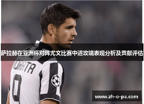 萨拉赫在亚洲杯对阵尤文比赛中进攻端表现分析及贡献评估