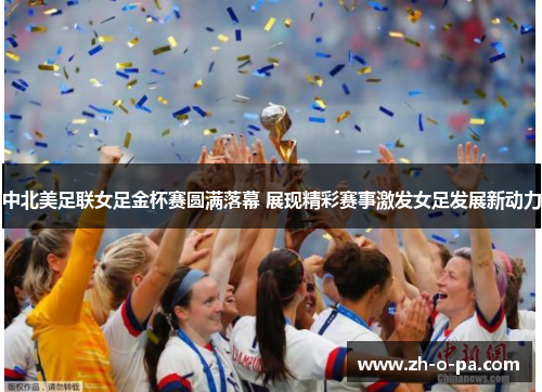 中北美足联女足金杯赛圆满落幕 展现精彩赛事激发女足发展新动力
