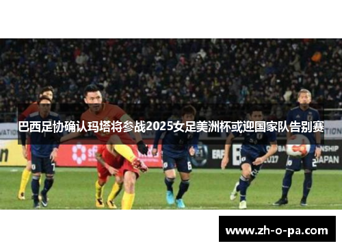 巴西足协确认玛塔将参战2025女足美洲杯或迎国家队告别赛