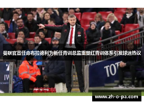 曼联官宣任命布拉德利为新任青训总监重塑红青训体系引发球迷热议