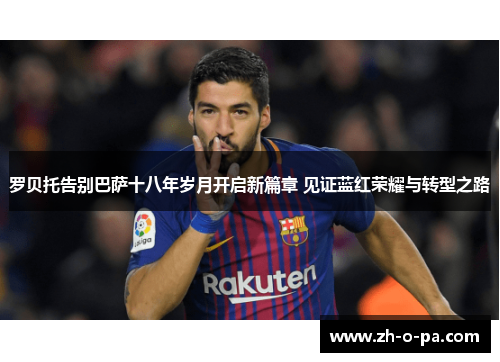 罗贝托告别巴萨十八年岁月开启新篇章 见证蓝红荣耀与转型之路
