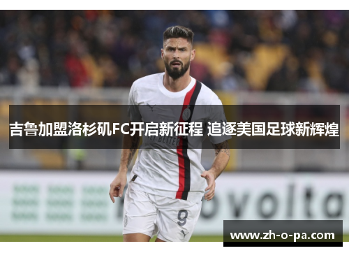 吉鲁加盟洛杉矶FC开启新征程 追逐美国足球新辉煌 吉鲁加盟洛杉矶FC开启新征程 追逐美国足球新辉煌