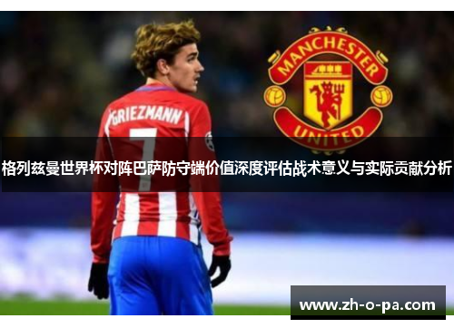 格列兹曼世界杯对阵巴萨防守端价值深度评估战术意义与实际贡献分析